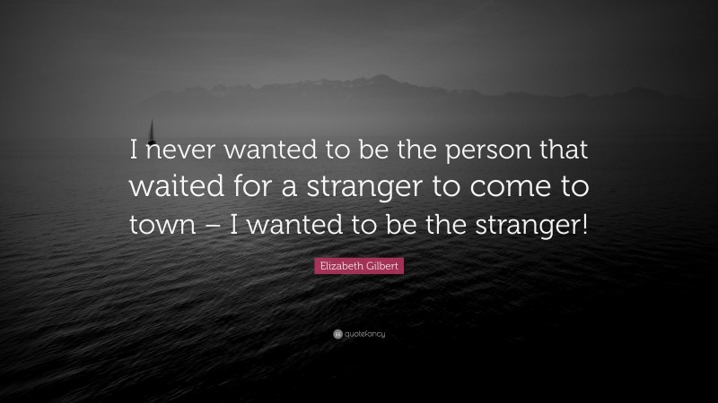 Elizabeth Gilbert Quote: “I never wanted to be the person that waited for a stranger to come to town – I wanted to be the stranger!”