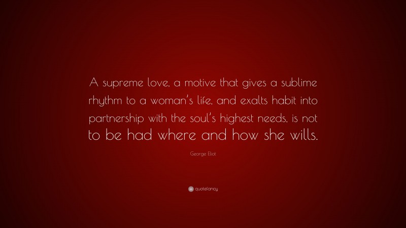 George Eliot Quote: “A supreme love, a motive that gives a sublime rhythm to a woman’s life, and exalts habit into partnership with the soul’s highest needs, is not to be had where and how she wills.”