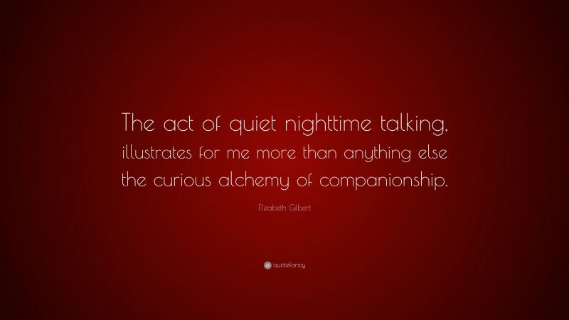 Elizabeth Gilbert Quote: “The act of quiet nighttime talking, illustrates for me more than anything else the curious alchemy of companionship.”