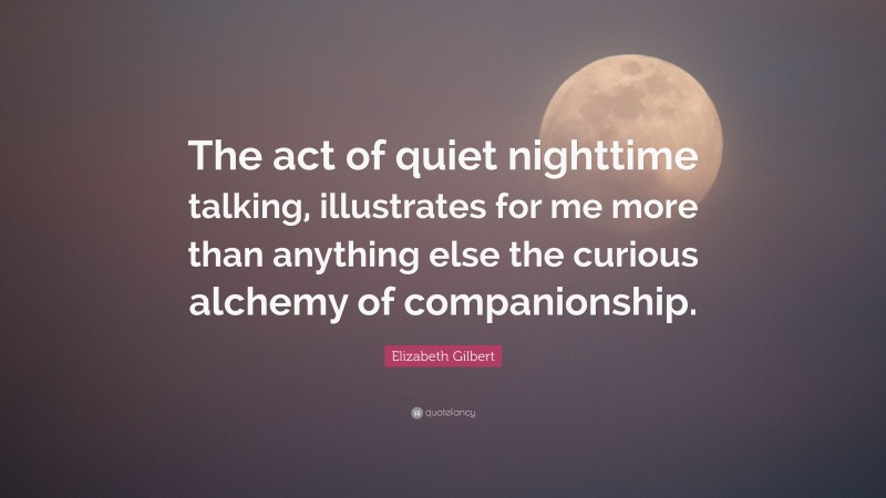 Elizabeth Gilbert Quote: “The act of quiet nighttime talking, illustrates for me more than anything else the curious alchemy of companionship.”