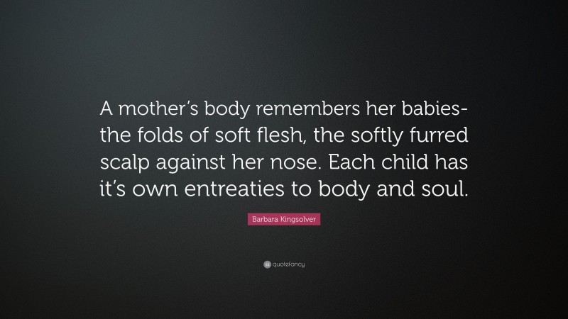 Barbara Kingsolver Quote: “A mother’s body remembers her babies-the folds of soft flesh, the softly furred scalp against her nose. Each child has it’s own entreaties to body and soul.”