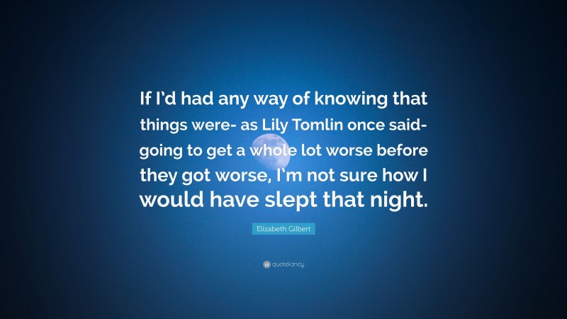 Elizabeth Gilbert Quote: “If I’d had any way of knowing that things were- as Lily Tomlin once said- going to get a whole lot worse before they got worse, I’m not sure how I would have slept that night.”