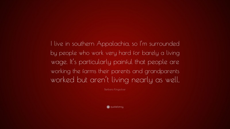 Barbara Kingsolver Quote: “I live in southern Appalachia, so I’m surrounded by people who work very hard for barely a living wage. It’s particularly painful that people are working the farms their parents and grandparents worked but aren’t living nearly as well.”