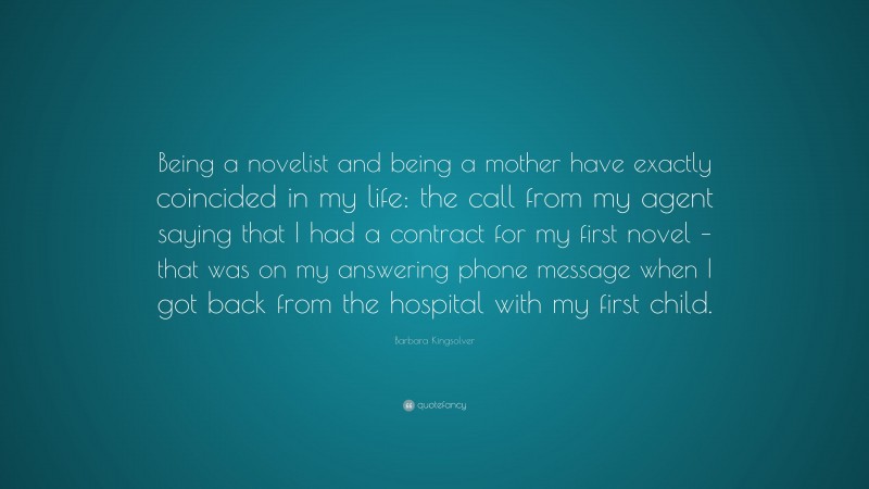Barbara Kingsolver Quote: “Being a novelist and being a mother have exactly coincided in my life: the call from my agent saying that I had a contract for my first novel – that was on my answering phone message when I got back from the hospital with my first child.”
