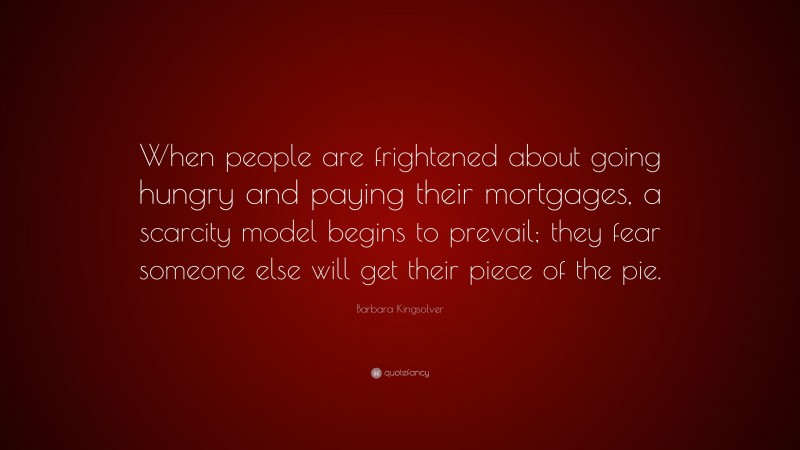 Barbara Kingsolver Quote: “When people are frightened about going hungry and paying their mortgages, a scarcity model begins to prevail; they fear someone else will get their piece of the pie.”
