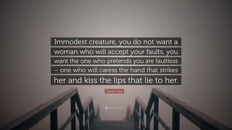 George Sand Quote: “Immodest creature, you do not want a woman who will accept your faults, you want the one who pretends you are faultless – one who will caress the hand that strikes her and kiss the lips that lie to her.”