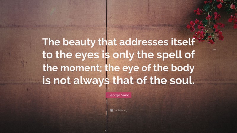 George Sand Quote: “The beauty that addresses itself to the eyes is only the spell of the moment; the eye of the body is not always that of the soul.”