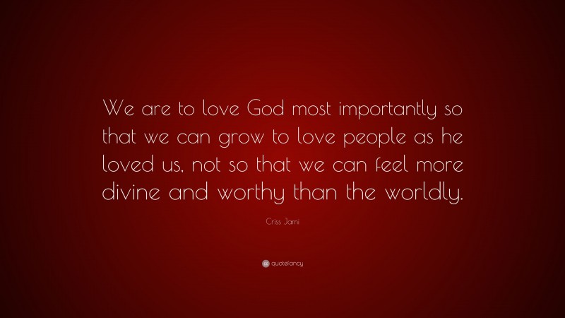 Criss Jami Quote: “We are to love God most importantly so that we can grow to love people as he loved us, not so that we can feel more divine and worthy than the worldly.”