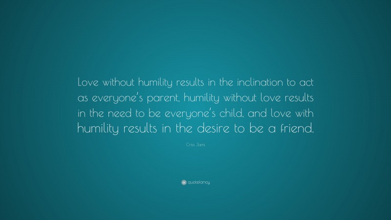 Criss Jami Quote: “Love without humility results in the inclination to act as everyone’s parent, humility without love results in the need to be everyone’s child, and love with humility results in the desire to be a friend.”