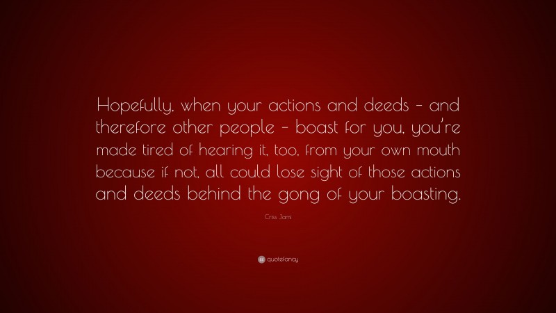 Criss Jami Quote: “Hopefully, when your actions and deeds – and therefore other people – boast for you, you’re made tired of hearing it, too, from your own mouth because if not, all could lose sight of those actions and deeds behind the gong of your boasting.”