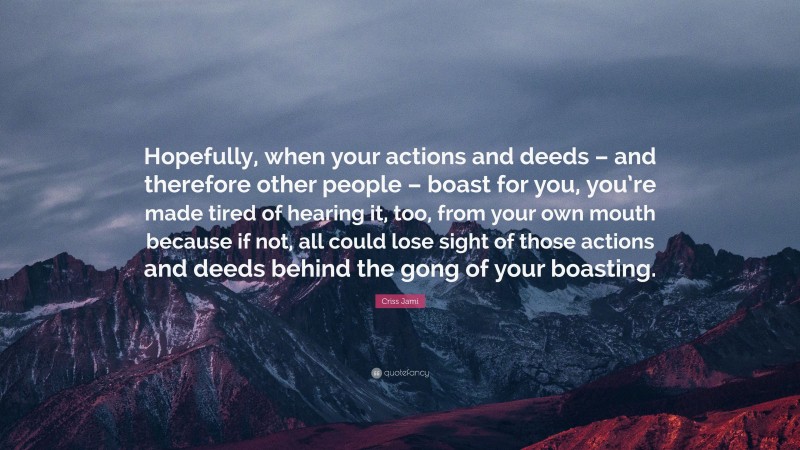 Criss Jami Quote: “Hopefully, when your actions and deeds – and therefore other people – boast for you, you’re made tired of hearing it, too, from your own mouth because if not, all could lose sight of those actions and deeds behind the gong of your boasting.”