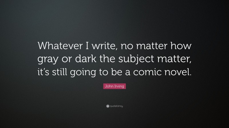 John Irving Quote: “Whatever I write, no matter how gray or dark the subject matter, it’s still going to be a comic novel.”