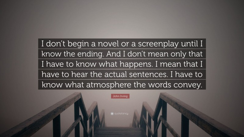 John Irving Quote: “I don’t begin a novel or a screenplay until I know the ending. And I don’t mean only that I have to know what happens. I mean that I have to hear the actual sentences. I have to know what atmosphere the words convey.”