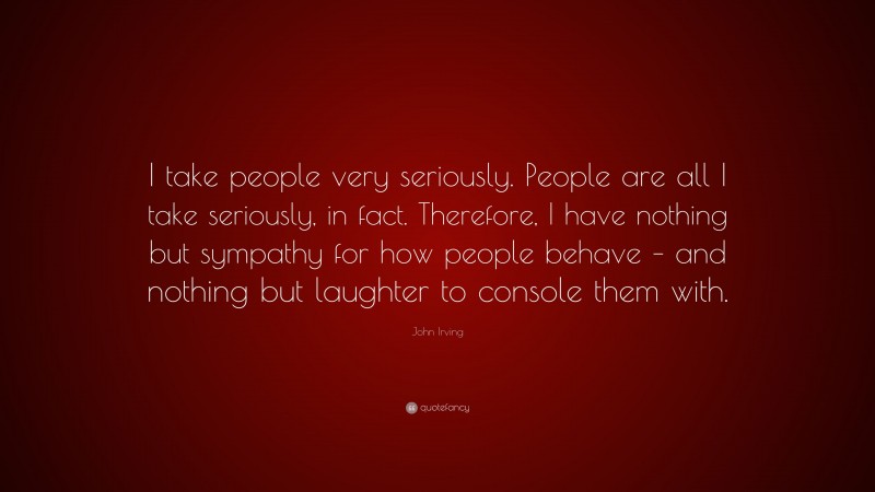 John Irving Quote: “I take people very seriously. People are all I take seriously, in fact. Therefore, I have nothing but sympathy for how people behave – and nothing but laughter to console them with.”