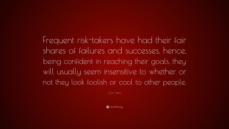 Criss Jami Quote: “Frequent risk-takers have had their fair shares of failures and successes, hence, being confident in reaching their goals, they will usually seem insensitive to whether or not they look foolish or cool to other people.”