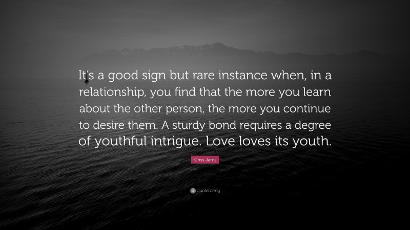 Criss Jami Quote: “It’s a good sign but rare instance when, in a relationship, you find that the more you learn about the other person, the more you continue to desire them. A sturdy bond requires a degree of youthful intrigue. Love loves its youth.”