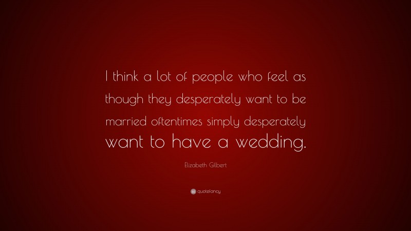 Elizabeth Gilbert Quote: “I think a lot of people who feel as though they desperately want to be married oftentimes simply desperately want to have a wedding.”