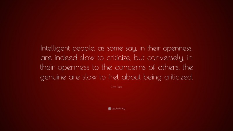 Criss Jami Quote: “Intelligent people, as some say, in their openness, are indeed slow to criticize, but conversely, in their openness to the concerns of others, the genuine are slow to fret about being criticized.”