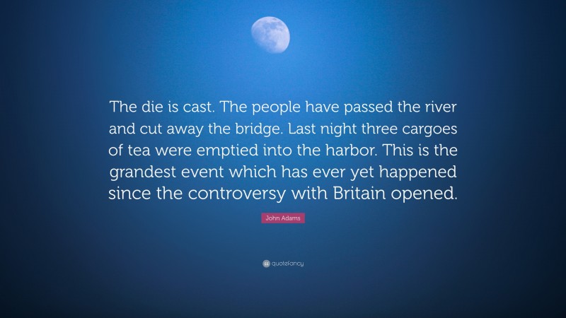 John Adams Quote: “The die is cast. The people have passed the river and cut away the bridge. Last night three cargoes of tea were emptied into the harbor. This is the grandest event which has ever yet happened since the controversy with Britain opened.”