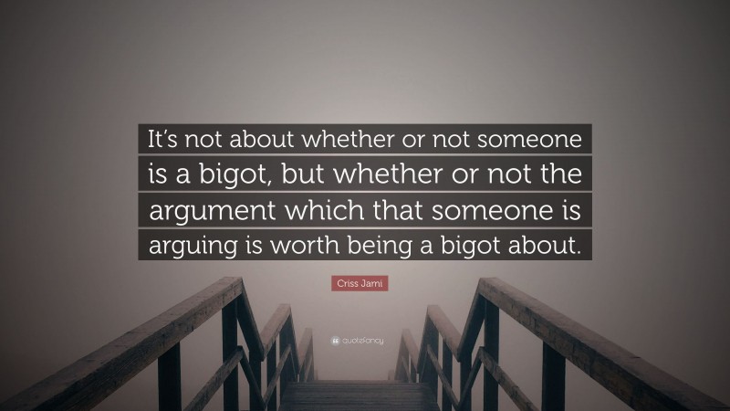 Criss Jami Quote: “It’s not about whether or not someone is a bigot, but whether or not the argument which that someone is arguing is worth being a bigot about.”