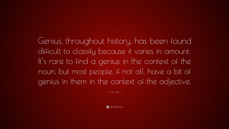 Criss Jami Quote: “Genius, throughout history, has been found difficult to classify because it varies in amount: It’s rare to find a genius in the context of the noun, but most people, if not all, have a bit of genius in them in the context of the adjective.”