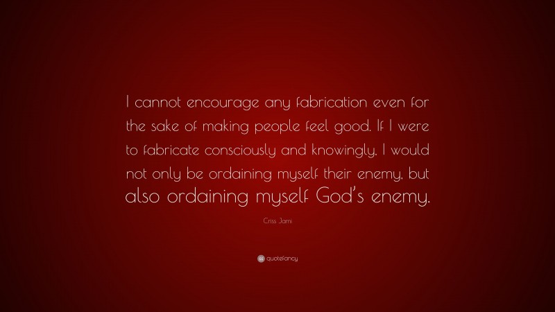Criss Jami Quote: “I cannot encourage any fabrication even for the sake of making people feel good. If I were to fabricate consciously and knowingly, I would not only be ordaining myself their enemy, but also ordaining myself God’s enemy.”
