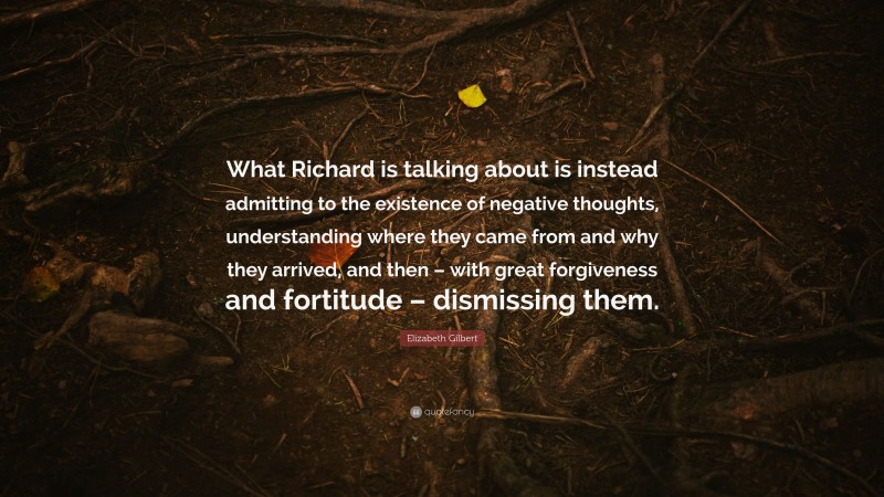 Elizabeth Gilbert Quote: “What Richard is talking about is instead admitting to the existence of negative thoughts, understanding where they came from and why they arrived, and then – with great forgiveness and fortitude – dismissing them.”