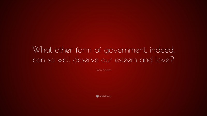John Adams Quote: “What other form of government, indeed, can so well deserve our esteem and love?”