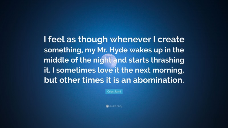 Criss Jami Quote: “I feel as though whenever I create something, my Mr. Hyde wakes up in the middle of the night and starts thrashing it. I sometimes love it the next morning, but other times it is an abomination.”