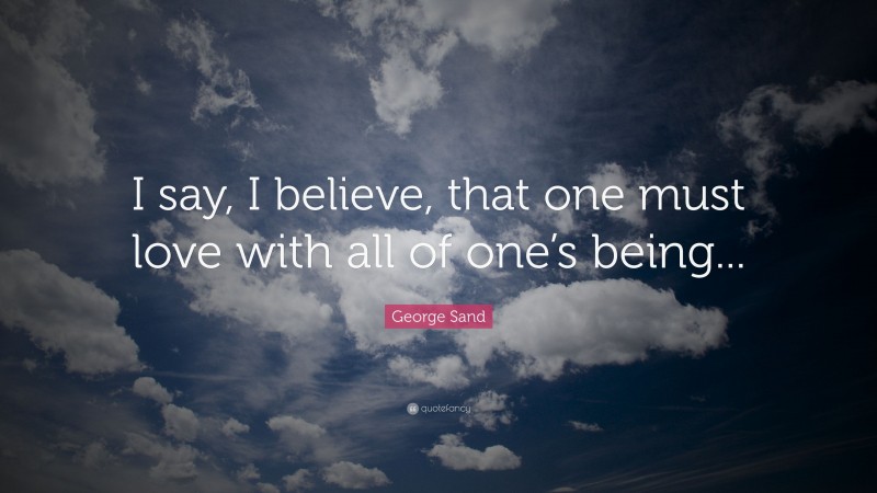 George Sand Quote: “I say, I believe, that one must love with all of one’s being...”