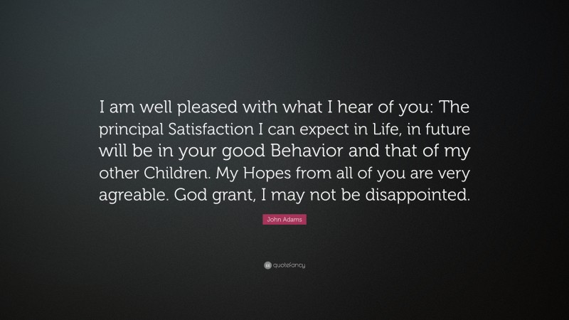 John Adams Quote: “I am well pleased with what I hear of you: The principal Satisfaction I can expect in Life, in future will be in your good Behavior and that of my other Children. My Hopes from all of you are very agreable. God grant, I may not be disappointed.”