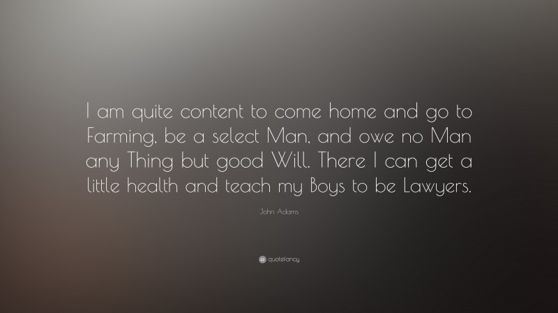 John Adams Quote: “I am quite content to come home and go to Farming, be a select Man, and owe no Man any Thing but good Will. There I can get a little health and teach my Boys to be Lawyers.”