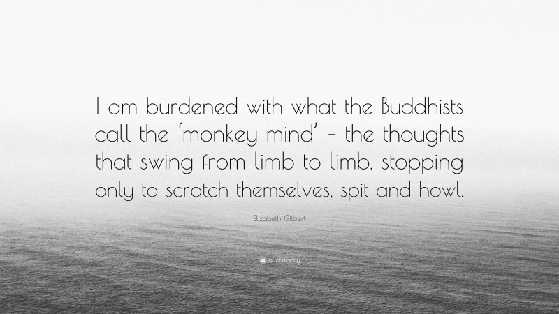 Elizabeth Gilbert Quote: “I am burdened with what the Buddhists call the ‘monkey mind’ – the thoughts that swing from limb to limb, stopping only to scratch themselves, spit and howl.”