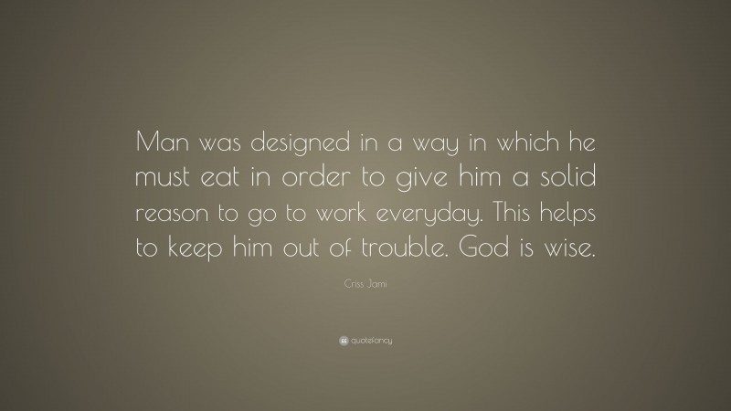 Criss Jami Quote: “Man was designed in a way in which he must eat in order to give him a solid reason to go to work everyday. This helps to keep him out of trouble. God is wise.”