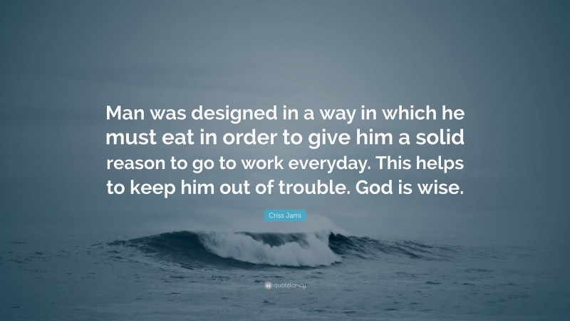Criss Jami Quote: “Man was designed in a way in which he must eat in order to give him a solid reason to go to work everyday. This helps to keep him out of trouble. God is wise.”