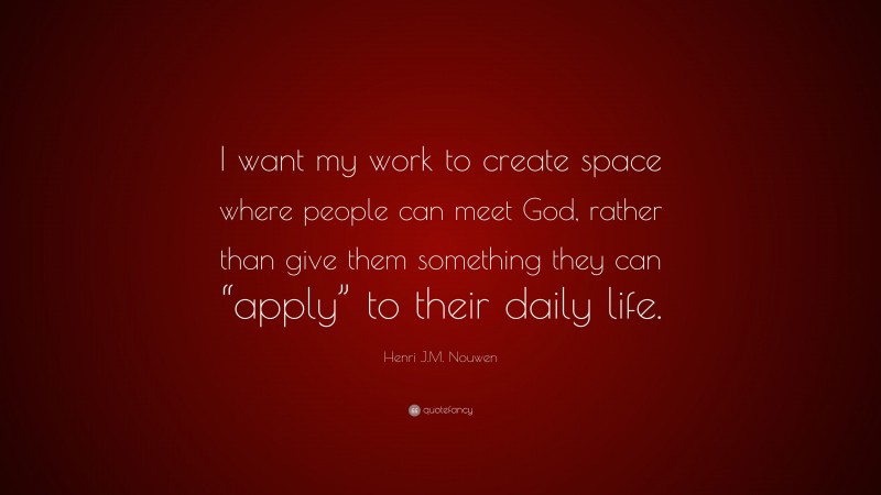 Henri J.M. Nouwen Quote: “I want my work to create space where people can meet God, rather than give them something they can “apply” to their daily life.”
