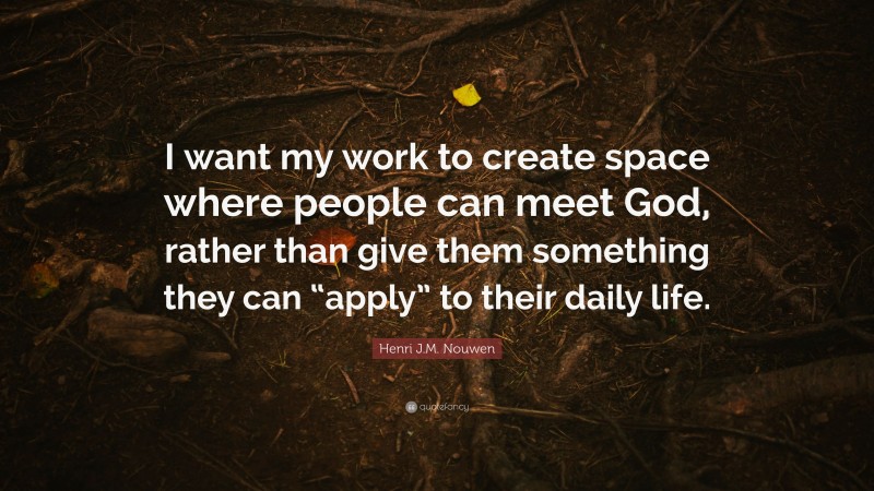 Henri J.M. Nouwen Quote: “I want my work to create space where people can meet God, rather than give them something they can “apply” to their daily life.”