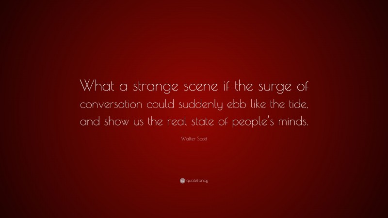 Walter Scott Quote: “What a strange scene if the surge of conversation could suddenly ebb like the tide, and show us the real state of people’s minds.”