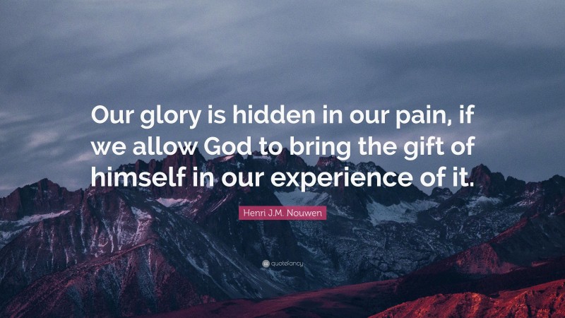 Henri J.M. Nouwen Quote: “Our glory is hidden in our pain, if we allow God to bring the gift of himself in our experience of it.”