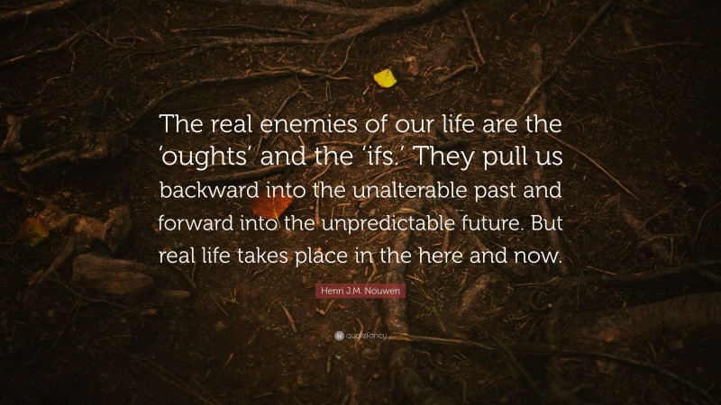 Henri J.M. Nouwen Quote: “The real enemies of our life are the ‘oughts’ and the ‘ifs.’ They pull us backward into the unalterable past and forward into the unpredictable future. But real life takes place in the here and now.”