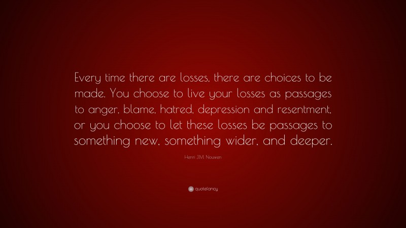 Henri J.M. Nouwen Quote: “Every time there are losses, there are choices to be made. You choose to live your losses as passages to anger, blame, hatred, depression and resentment, or you choose to let these losses be passages to something new, something wider, and deeper.”