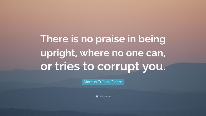 Marcus Tullius Cicero Quote: “There is no praise in being upright, where no one can, or tries to corrupt you.”