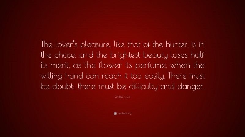 Walter Scott Quote: “The lover’s pleasure, like that of the hunter, is in the chase, and the brightest beauty loses half its merit, as the flower its perfume, when the willing hand can reach it too easily. There must be doubt; there must be difficulty and danger.”