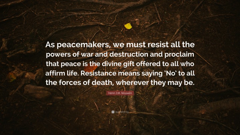 Henri J.M. Nouwen Quote: “As peacemakers, we must resist all the powers of war and destruction and proclaim that peace is the divine gift offered to all who affirm life. Resistance means saying ‘No’ to all the forces of death, wherever they may be.”