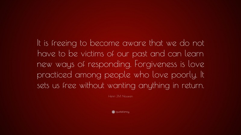 Henri J.M. Nouwen Quote: “It is freeing to become aware that we do not have to be victims of our past and can learn new ways of responding. Forgiveness is love practiced among people who love poorly. It sets us free without wanting anything in return.”