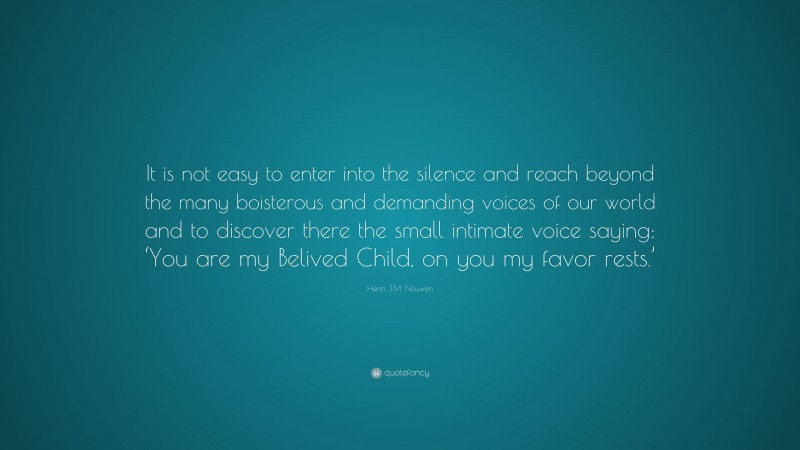 Henri J.M. Nouwen Quote: “It is not easy to enter into the silence and reach beyond the many boisterous and demanding voices of our world and to discover there the small intimate voice saying: ‘You are my Belived Child, on you my favor rests.’”