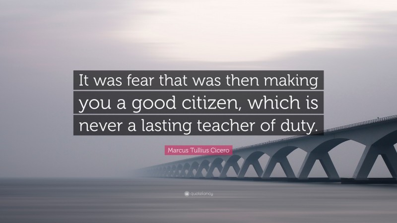 Marcus Tullius Cicero Quote: “It was fear that was then making you a good citizen, which is never a lasting teacher of duty.”