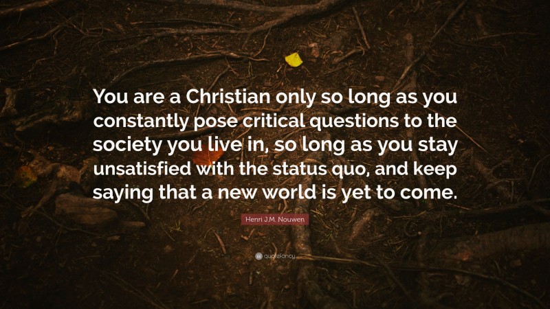 Henri J.M. Nouwen Quote: “You are a Christian only so long as you constantly pose critical questions to the society you live in, so long as you stay unsatisfied with the status quo, and keep saying that a new world is yet to come.”