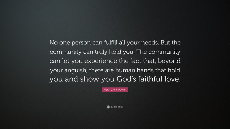 Henri J.M. Nouwen Quote: “No one person can fulfill all your needs. But the community can truly hold you. The community can let you experience the fact that, beyond your anguish, there are human hands that hold you and show you God’s faithful love.”