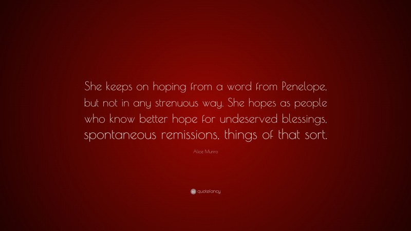 Alice Munro Quote: “She keeps on hoping from a word from Penelope, but not in any strenuous way. She hopes as people who know better hope for undeserved blessings, spontaneous remissions, things of that sort.”